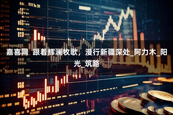 嘉喜网  跟着辉澜牧歌，漫行新疆深处_阿力木_阳光_筑路