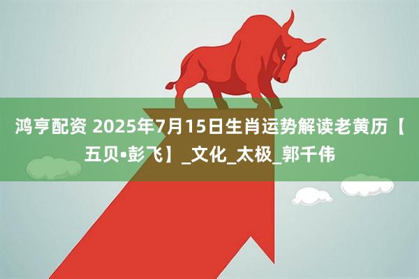 鸿亨配资 2025年7月15日生肖运势解读老黄历【五贝•彭飞】_文化_太极_郭千伟
