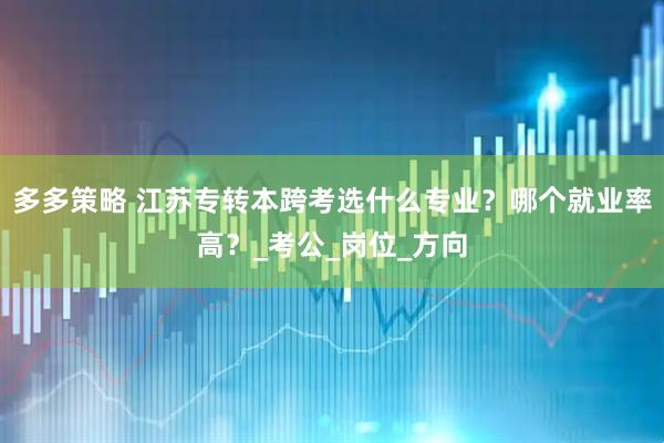 多多策略 江苏专转本跨考选什么专业？哪个就业率高？_考公_岗位_方向