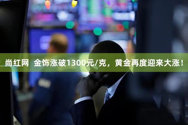 尚红网  金饰涨破1300元/克，黄金再度迎来大涨！